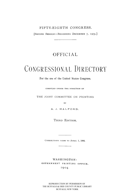 handle is hein.congrec/condir19043 and id is 1 raw text is: 







FIFTY-EIGHTH CONGRESS.


     [SECOND SESSION-BEGINNING DECEMBER 7, I903-]






                OFFICIAL




CONGRESSIONAL DIRECTORY

         For the use of the United States Congress.


            COMPILED UNDER THE DIRECTION OF

       THE JOINT COMMITTEE ON PRINTING

                      BY

               A. J. HALFORD.


       THIRD EDITION.





  CORRECTIONS -MADE TO APRIL 1, 1904.





      WASHINGTON:
GOVERNMENT PRINTING OFFICE.
           1904




    REPRODUCTION BY PERMISSION OF
 THE BUFFALO & ERIE COUNTY PUBLIC LIBRARY
        BUFFALO, NEW YORK


