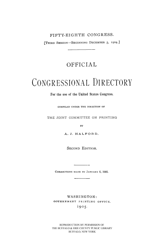 handle is hein.congrec/condir1905 and id is 1 raw text is: 







        FIFTY-EIGHTH      CONGRESS.

      [THIRD SSSION-BEGINNING DECEM1ER 5, 1904.]





                OFFICIAL




CONGRESSIONAL DIRECTORY

         For the use of the United States Congress.


            COMPILED UNDER THE DIRECTION OV


       THE JOINT COMMITTEE ON PRINTING

                      BY

               A. J. HALFORD.



               SECOND EDITION.





           CORRECTIONS MADE TO JANUARY 6, 1905.





                WASHINGTON:
          GOVIRNMN'r PRINTING OFFICe.
                     1905.



             REPRODUCTION BY PERMISSION OF
         THE BUFFALO & ERIE COUNTY PUBLIC LIBRARY
                 BUFFALO, NEW YORK


