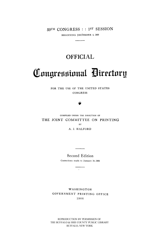 handle is hein.congrec/condir19061 and id is 1 raw text is: 






       59TH CONGRESS :1ST SESSION
              BEGINNING DECEMBER 4, 1905





                 OFFICIAL


So.itul illtat                   irmrorij




         FOR THE USE OF THE UNITED STATES
                    CONGRESS





              COMPILED UNDER THE DIRECTION OF
    THE JOINT COMMITTEE ON PRINTING
                       BY
                  A. J. HALFORD


         Second Edition
     Corrections made to January 10, 1906







         WASHINGTON
 GOVERNMENT PRINTING OFFICE
             1906





    REPRODUCTION BY PERMISSION OF
THE BUFFALO & ERIE COUNTY PUBLIC LIBRARY
        BUFFALO, NEW YORK


