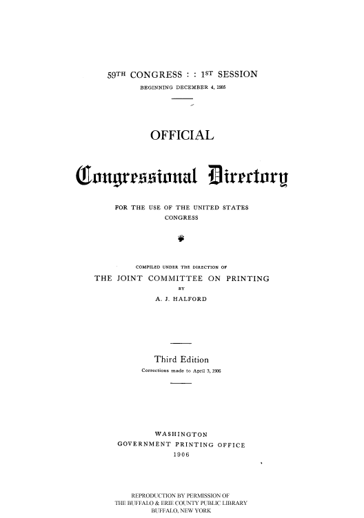 handle is hein.congrec/condir19062 and id is 1 raw text is: 







       59TH CONGRESS : : 1ST SESSION
              BEGINNING DECEMBER 4, 1905





                OFFICIAL


ximogr imnt 4 irm rori




         FOR THE USE OF THE UNITED STATES
                    CONGRESS





             COMPILED UNDER THE DIRECTION OF
    THE JOINT COMMITTEE ON PRINTING
                       BY
                  A. J. HALFORD






                  Third Edition
               Corrections made to April 3,1906







                 WASHINGTON
         GOVERNMENT PRINTING OFFICE
                      1906




            REPRODUCTION BY PERMISSION OF
         THE BUFFALO & ERIE COUNTY PUBLIC LIBRARY
                 BUFFALO, NEW YORK


