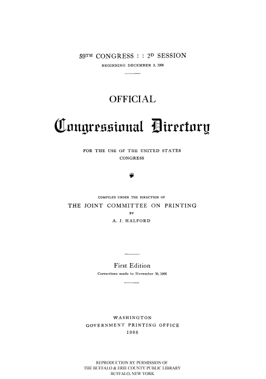 handle is hein.congrec/condir19063 and id is 1 raw text is: 







       59TH CONGRESS : : 2D SESSION
              BEGINNING DECEMBER 3, 1906





                 OFFICIAL


w ourastnat 4 ir raori




         FOR THE USE OF THE UNITED STATES
                    CONGRESS






             COMPILED UNDER THE DIRECTION OF
    THE JOINT COMMITTEE ON PRINTING
                       BY
                 A. J. HALFORD







                 First Edition
             Corrections made to November 30, 1906







                  WASHINGTON
         GOVERNMENT PRINTING OFFICE
                      1906




             REPRODUCTION BY PERMISSION OF
         THE BUFFALO & ERIE COUNTY PUBLIC LIBRARY
                 BUFFALO, NEW YORK


