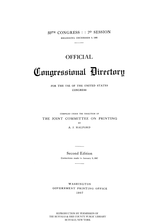handle is hein.congrec/condir19071 and id is 1 raw text is: 







       59TH CONGRESS : : 2D SESSION
              BEGINNING DECEMBER 3, 1906





                OFFICIAL


m angrvionat 4 irmoirij




         FOR THE USE OF THE UNITED STATES
                   CONGRESS






             COMPILED UNDER THE DIRECTION OF
    THE JOINT COMMITTEE ON PRINTING
                      BY
                 A. J. HALFORD






                 Second Edition
              Corrections made to January 9, 1907






                  WASHINGTON
         GOVERNMENT PRINTING OFFICE
                      1907





           REPRODUCTION BY PERMISSION OF
        THE BUFFALO & ERIE COUNTY PUBLIC LIBRARY
                BUFFALO, NEW YORK



