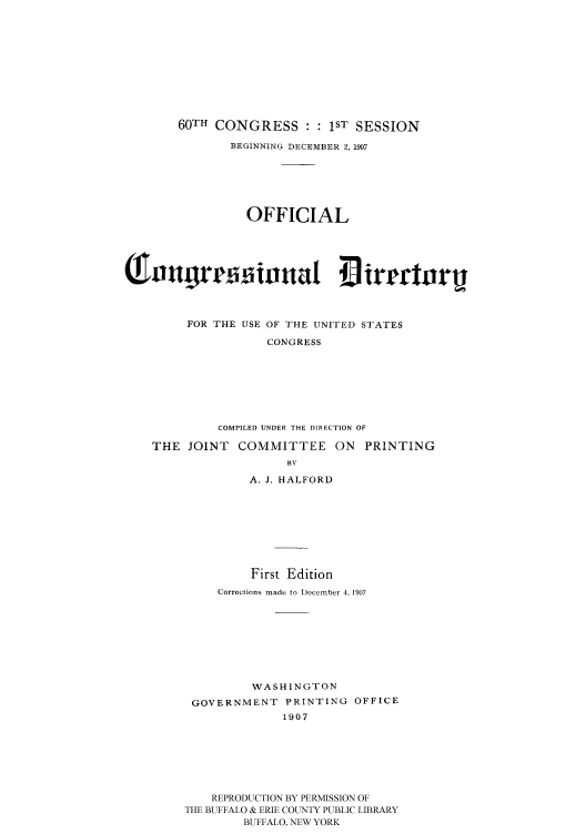 handle is hein.congrec/condir19072 and id is 1 raw text is: 










    60TH CONGRESS : : 1ST SESSION
            BEGINNING DECEMBER 2, 1907






              OFFICIAL









     FOR THE USE OF THE UNITED STATES
                 CONGRESS







          COMPILED UNDER THE DIRECTION OF

THE JOINT COMMITTEE ON PRINTING
                    BY
              A. J. HALFORD








              First Edition
          Corrections made to December 4. 1907








               WASHINGTON
      GOVERNMENT PRINTING OFFICE
                   1907






         REPRODUCTION BY PERMISSION OF
     THE BUFFALO & ERIE COUNTY PUBLIC LIBRARY
              BUFFALO, NEW YORK


