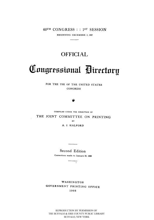 handle is hein.congrec/condir19081 and id is 1 raw text is: 







       60TH CONGRESS :1ST SESSION
               BEGINNING DECEMBER 2, 1907





                 OFFICIAL




(1Jnnigr         innai ~irrctnr


         FOR THE USE OF THE UNITED STATES
                    CONGRESS






             COMPILED UNDER THE DIRECTION OF
    THE JOINT COMMITTEE ON PRINTING
                       BY
                 A. J. HALFORD


        Second Edition
     Corrections made to January 20, 1908







        WASHINGTON
GOVERNMENT PRINTING OFFICE
             1908





     REPRODUCTION BY PERMISSION OF
 THE BUFFALO & ERIE COUNTY PUBLIC LIBRARY
          BUFFALO, NEW YORK


