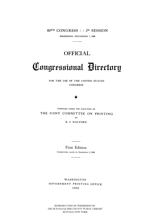 handle is hein.congrec/condir19083 and id is 1 raw text is: 









    60TH CONGRESS : : 2D SESSION

           BEGINNING DECEMBER 7, 1908





              OFFICIAL








     FOR THE USE OF THE UNITED STATES
                 CONGRESS







          COMPILED UNDER THE DIRECTION OF

THE JOINT COMMITTEE ON PRINTING
                    BY
              A. J. HALFORD


          First Edition
     Corrections made to December 3, 1908









          WASHINGTON
 GOVERNMENT PRINTING OFFICE
              1908





    REPRODUCTION BY PERMISSION OF
THE BUFFALO & ERIE COUNTY PUBLIC LIBRARY
         BUFFALO, NEW YORK



