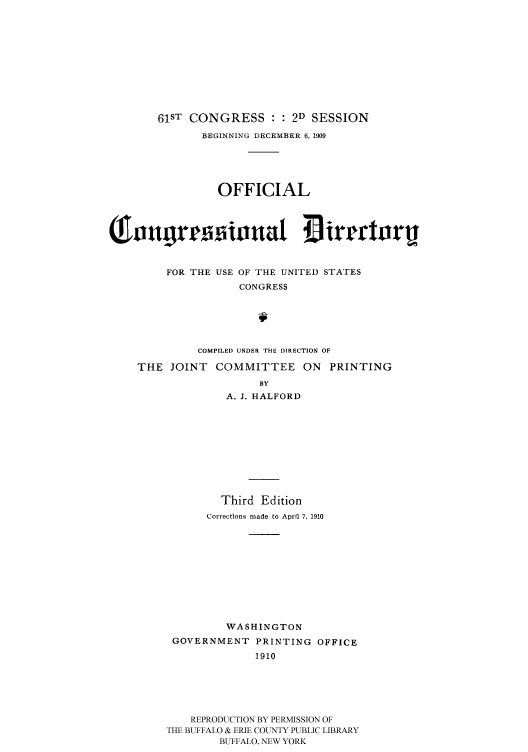 handle is hein.congrec/condir19102 and id is 1 raw text is: 










   61ST CONGRESS : : 2D SESSION
           BEGINNING DECEMBER 6, 1909





             OFFICIAL







     FOR THE USE OF THE UNITED STATES
                 CONGRESS





          COMPILED UNDER THE DIRECTION OF

THE JOINT COMMITTEE ON PRINTING
                    BY
               A. J. HALFORD










               Third Edition
           Corrections made to April 7, 1910










              WASHINGTON
      GOVERNMENT PRINTING OFFICE
                   1910





         REPRODUCTION BY PERMISSION OF
     THE BUFFALO & ERIE COUNTY PUBLIC LIBRARY
             BUFFALO, NEW YORK



