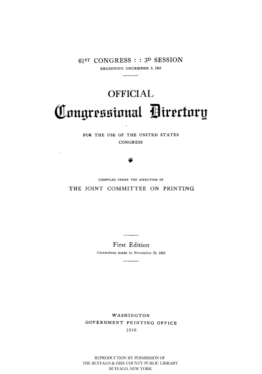 handle is hein.congrec/condir19103 and id is 1 raw text is: 










   61ST CONGRESS : : 3D SESSION
          BEGINNING DECEMBER 5, 1910




             OFFICIAL







     FOR THE USE OF THE UNITED STATES
                 CONGRESS






          COMPILED UNDER THE DIRECTION OF

THE JOINT COMMITTEE ON PRINTING










               First Edition
         Corrections made to November 29, 1910











              WASHINGTON
      GOVERNMENT PRINTING OFFICE
                   1910




         REPRODUCTION BY PERMISSION OF
     THE BUFFALO & ERIE COUNTY PUBLIC LIBRARY
             BUFFALO, NEW YORK


