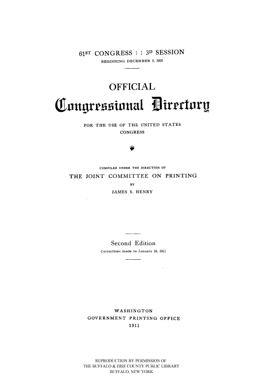 handle is hein.congrec/condir19111 and id is 1 raw text is: 







       61ST CONGRESS : : 3D SESSION
              BEGINNING DECEMBER 5, 1910




                 OFFICIAL

( n3r 3inna1 irgcturu



         FOR THE USE OF THE UNITED STATES
                    CONGRESS





              COMPILED UNDER THE DIRECTION OF
    THE JOINT COMMITTEE ON PRINTING
                       BY
                 JAMES S. HENRY








                 Second Edition
              Corrections made to January 18, 1911









                  WASHINGTON
          GOVERNMENT PRINTING OFFICE
                       1911





            REPRODUCTION BY PERMISSION OF
         THE BUFFALO & ERIE COUNTY PUBLIC LIBRARY
                 BUFFALO, NEW YORK


