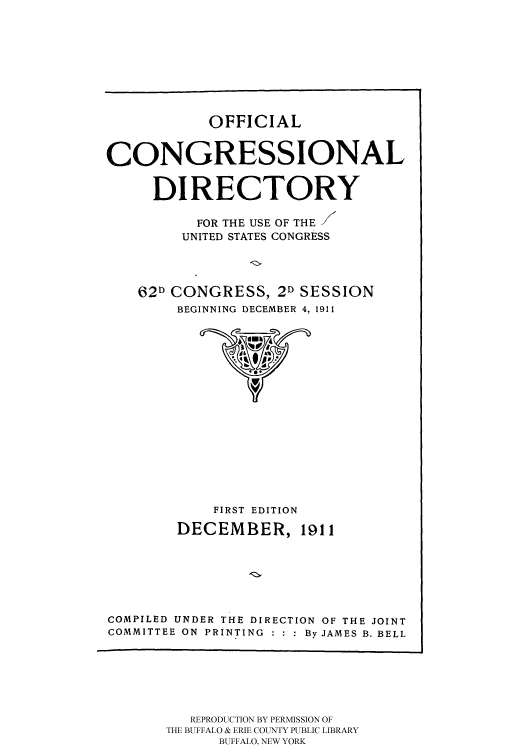 handle is hein.congrec/condir19113 and id is 1 raw text is: 






OFFICIAL


CONGRESSIONAL

     DIRECTORY

          FOR THE USE OF THE
          UNITED STATES CONGRESS


62D CONGRESS, 2D
    BEGINNING DECEMBER


SESSION
4, 1911


            FIRST EDITION
        DECEMBER, 1911





COMPILED UNDER THE DIRECTION OF THE JOINT
COMMITTEE ON PRINTING  By JAMES B. BELL


   REPRODUCTION BY PERMISSION OF
THE BUFFALO & ERIE COUNTY PUBLIC LIBRARY
      BUFFALO, NEW YORK


