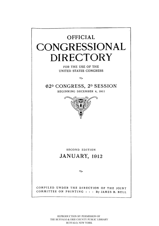 handle is hein.congrec/condir19121 and id is 1 raw text is: 






OFFICIAL


CONGRESSIONAL

     DIRECTORY
          FOR THE USE OF THE
          UNITED STATES CONGRESS


   62D CONGRESS, 2D SESSION
        BEGINNING DECEMBER 4, 1911


            SECOND EDITION
         JANUARY, 1912






COMPILED UNDER THE DIRECTION OF THE JOINT
COMMITTEE ON PRINTING  By JAMES B. BELL


   REPRODUCTION BY PERMISSION OF
THE BUFFALO & ERIE COUNTY PUBLIC LIBRARY
      BUFFALO, NEW YORK


