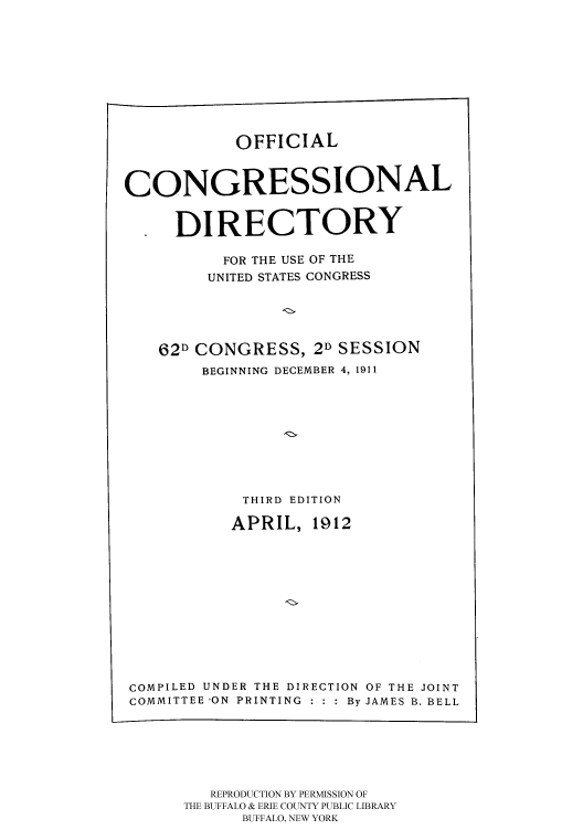 handle is hein.congrec/condir19122 and id is 1 raw text is: 






            OFFICIAL


CONGRESSIONAL

     DIRECTORY
          FOR THE USE OF THE
          UNITED STATES CONGRESS



    62D CONGRESS, 2D SESSION
        BEGINNING DECEMBER 4, 1911






            THIRD EDITION
            APRIL, 1912








COMPILED UNDER THE DIRECTION OF THE JOINT
COMMITTEE 'ON PRINTING : : : By JAMES B. BELL


   REPRODUCTION BY PERMISSION OF
THE BUFFALO & ERIE COUNTY PUBLIC LIBRARY
      BUFFALO, NEW YORK


