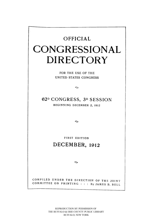 handle is hein.congrec/condir19123 and id is 1 raw text is: 







OFFICIAL


CONGRESSIONAL

      DIRECTORY

           FOR THE USE OF THE
         UNITED STATES CONGRESS




    62D CONGRESS, 3D SESSION
        BEGINNING DECEMBER 2, 1912






            FIRST EDITION
        DECEMBER, 1912







COMPILED UNDER THE DIRECTION OF THE JOINT
COMMITTEE ON PRINTING : : : By JAMES B. BELL


   REPRODUCTION BY PERMISSION OF
THE BUFFALO & ERIE COUNTY PUBLIC LIBRARY
      BUFFALO, NEW YORK


