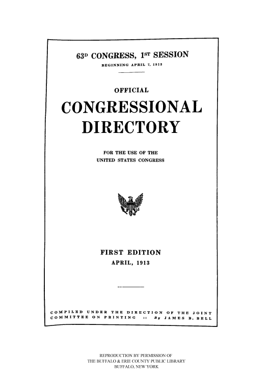 handle is hein.congrec/condir19132 and id is 1 raw text is: 






      63D CONGRESS, 1ST SESSION
            BEGINNING APRIL 7, 1913


               OFFICIAL


   CONGRESSIONAL

       DIRECTORY


             FOR THE USE OF THE
           UNITED STATES CONGRESS












           FIRST EDITION
               APRIL, 1913






COMPILED UNDER THE DIRECTION OF THE JOINT
COMMITTEE ON PRINTING :: By JAMES B. BELL


   REPRODUCTION BY PERMISSION OF
THE BUFFALO & ERIE COUNTY PUBLIC LIBRARY
      BUFFALO, NEW YORK


