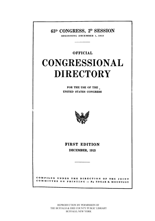 handle is hein.congrec/condir19133 and id is 1 raw text is: 





      63D CONGRESS, 2D SESSION
          BEGINNING DECEMBER 1, 1913



               OFFICIAL


  CONGRESSIONAL

        DIRECTORY

             FOR THE USE OF THE
           UNITED STATES CONGRESS











           FIRST EDITION
              DECEMBER, 1913





COMPILED UNDER THE DIRECTION OF THE JOINT
COMMITTEE ON PRINTING :: By EDGAR E. MOUNTJOY


   REPRODUCTION BY PERMISSION OF
THE BUFFALO & ERIE COUNTY PUBLIC LIBRARY
      BUFFALO, NEW YORK


