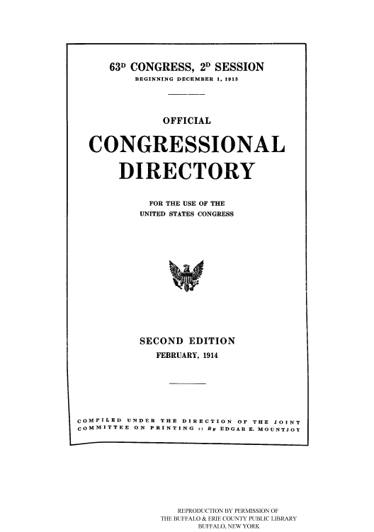 handle is hein.congrec/condir19141 and id is 1 raw text is: 





    63D CONGRESS, 2D SESSION
        BEGINNING DECEMBER 1, 1913



             OFFICIAL


CONGRESSIONAL

     DIRECTORY

          FOR THE USE OF THE
          UNITED STATES CONGRESS












          SECOND EDITION


              FEBRUARY, 1914





COMPILED UNDER THE DIRECTION OF THE JOINT
cOMMITTEE ON PRINTING :: By EDGAR E. MOUNTJOY


   REPRODUCTION BY PERMISSION OF
THE BUFFALO & ERIE COUNTY PUBLIC LIBRARY
      BUFFALO, NEW YORK


