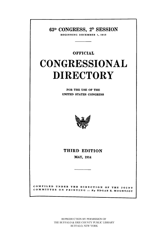 handle is hein.congrec/condir19142 and id is 1 raw text is: 





    63D CONGRESS, 2D SESSION
        BEGINNING DECEMBER 1. 1913



             OFFICIAL


CONGRESSIONAL

     DIRECTORY

          FOR THE USE OF THE
          UNITED STATES CONGRESS











          THIRD EDITION


MAY, 1914


COMPILED UNDER THE DIRECTION OF THE JOINT
COMMITTEE ON PRINTING :: By EDGAR E. MOUNTJOY


   REPRODUCTION BY PERMISSION OF
THE BUFFALO & ERIE COUNTY PUBLIC LIBRARY
      BUFFALO, NEW YORK


