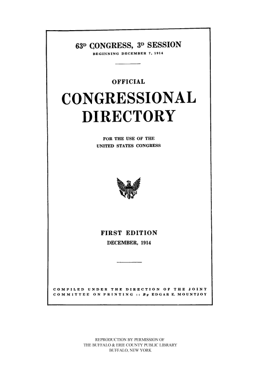 handle is hein.congrec/condir19143 and id is 1 raw text is: 





      63D CONGRESS, 3D SESSION
          BEGINING DECEMBER 7, 1914



               OFFICIAL


  CONGRESSIONAL

       DIRECTORY

            FOR THE USE OF THE
            UNITED STATES CONGRESS












            FIRST EDITION
            DECEMBER, 1914






COMPILED UNDER THE DIRECTION OF THE JOINT
COMMITTEE ON PRINTING :: By EDGAR E. MOUNTJOY


   REPRODUCTION BY PERMISSION OF
THE BUFFALO & ERIE COUNTY PUBLIC LIBRARY
      BUFFALO, NEW YORK


