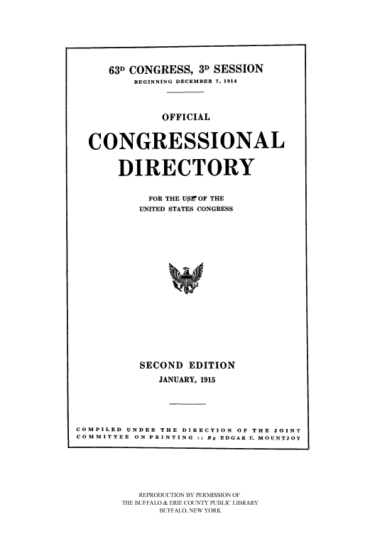 handle is hein.congrec/condir19151 and id is 1 raw text is: 





      63D CONGRESS, 3D SESSION
          BEGINNING DECEMBER 7, 1914


               OFFICIAL


  CONGRESSIONAL

       DIRECTORY

            FOR THE USrOF THE
            UNITED STATES CONGRESS














            SECOND EDITION
              JANUARY, 1915




COMPILED UNDER THE DIRECTION OF THE JOINT
COMMITTEE ON PRINTING :: By EDGAR E. MOUNTJOY


   REPRODUCTION BY PERMISSION OF
THE BUFFALO & ERIE COUNTY PUBLIC LIBRARY
      BUFFALO, NEW YORK


