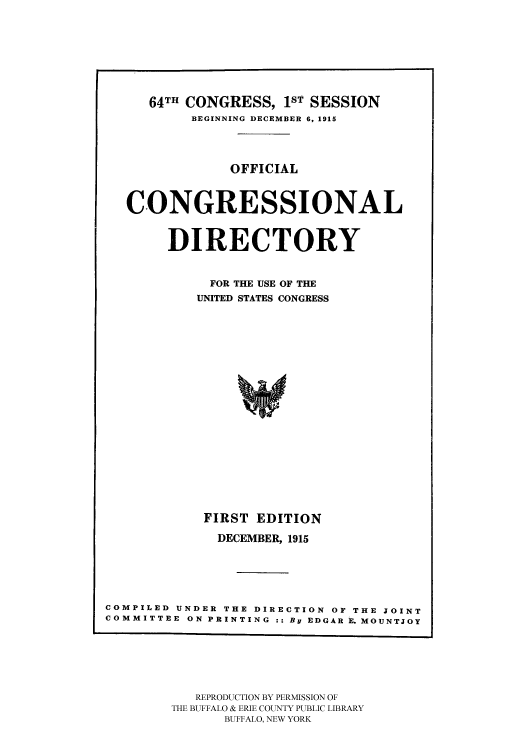 handle is hein.congrec/condir19152 and id is 1 raw text is: 





     64TH CONGRESS, 1sT SESSION
           BEGINNING DECEMBER 6, 1915



               OFFICIAL


   CONGRESSIONAL

        DIRECTORY

             FOR THE USE OF THE
           UNITED STATES CONGRESS















           FIRST EDITION
              DECEMBER, 1915




COMPILED UNDER THE DIRECTION OF THE JOINT
COMMITTEE ON PRINTING :: By EDGAR E. MOUNTJOY


   REPRODUCTION BY PERMISSION OF
THE BUFFALO & ERIE COUNTY PUBLIC LIBRARY
      BUFFALO, NEW YORK


