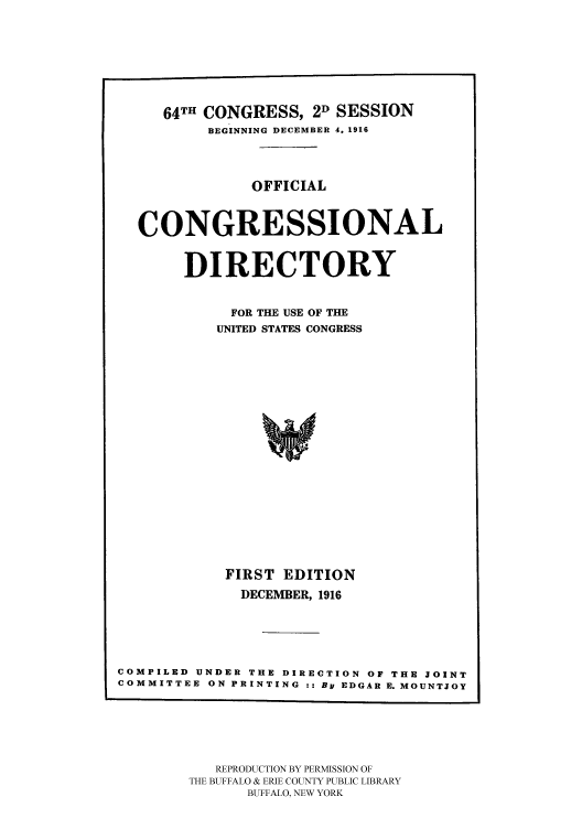 handle is hein.congrec/condir19163 and id is 1 raw text is: 





     64TH CONGRESS, 2D SESSION
          BEGINNING DECEMBER 4. 1916


               OFFICIAL


  CONGRESSIONAL

       DIRECTORY

            FOR THE USE OF THE
            UNITED STATES CONGRESS















            FIRST EDITION
              DECEMBER, 1916




COMPILED UNDER THE DIRECTION OF THE JOINT
COMMITTEE ON PRINTING :: By EDGAR E. MOUNTJOY


   REPRODUCTION BY PERMISSION OF
THE BUFFALO & ERIE COUNTY PUBLIC LIBRARY
      BUFFALO, NEW YORK


