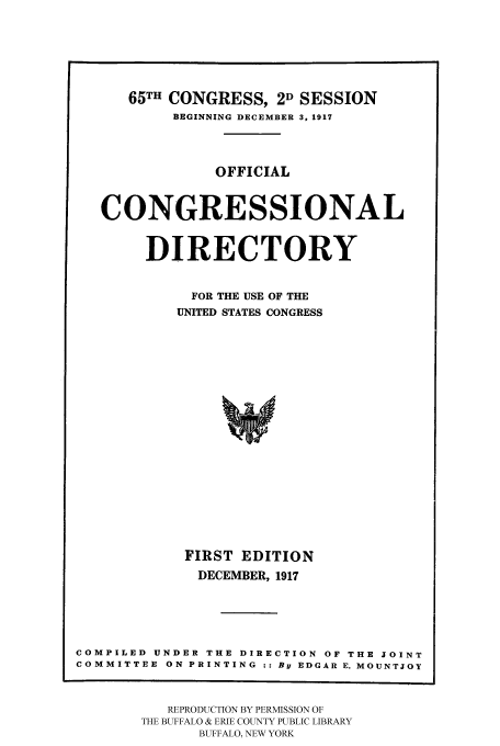 handle is hein.congrec/condir19173 and id is 1 raw text is: 




      65TH CONGRESS, 2D SESSION
           BEGINNING DECEMBER 3, 1917



               OFFICIAL


   CONGRESSIONAL

        DIRECTORY

             FOR THE USE OF THE
           UNITED STATES CONGRESS















           FIRST EDITION
             DECEMBER, 1917




COMPILED UNDER THE DIRECTION OF THE JOINT
COMMITTEE ON PRINTING :: By EDGAR E. MOUNTJOY


   REPRODUCTION BY PERMISSION OF
THE BUFFALO & ERIE COUNTY PUBLIC LIBRARY
      BUFFALO, NEW YORK


