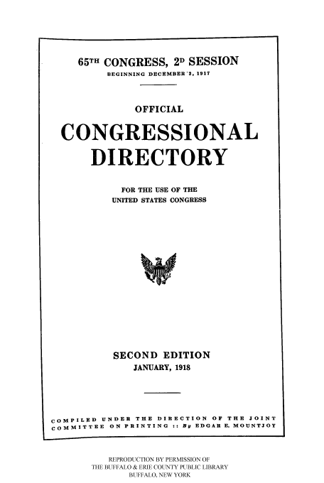 handle is hein.congrec/condir19181 and id is 1 raw text is: 




     65TH CONGRESS, 2D SESSION
          BEGINNING DECEMBER -3. 1917


              OFFICIAL


  CONGRESSIONAL

       DIRECTORY

            FOR THE USE OF THE
          UNITED STATES CONGRESS















          SECOND EDITION
              JANUARY, 1918




COMPILED UNDER THE DIRECTION OF THE JOINT
COMMITTEE ON PRINTING :: By EDGAR E. MOUNTJOY


   REPRODUCTION BY PERMISSION OF
THE BUFFALO & ERIE COUNTY PUBLIC LIBRARY
      BUFFALO, NEW YORK


