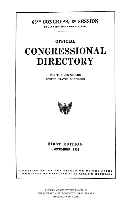handle is hein.congrec/condir19183 and id is 1 raw text is: 



     65TH CONGRESS, 3D SESSION
          BEGINNING DECEMBER 2. 1918


               OFFICIAL


  CONGRESSIONAL

       DIRECTORY

             FOR THE USE OF THE
           UNITED STATES CONGRESS














           FIRST EDITION
              DECEMBER, 1918




COMPILED UNDER THE DIRECTION OF THE JOINT
COMMITTEE ON PRINTING :: By JESSIE E. MOUNTJOY


   REPRODUCTION BY PERMISSION OF
THE BUFFALO & ERIE COUNTY PUBLIC LIBRARY
      BUFFALO, NEW YORK


