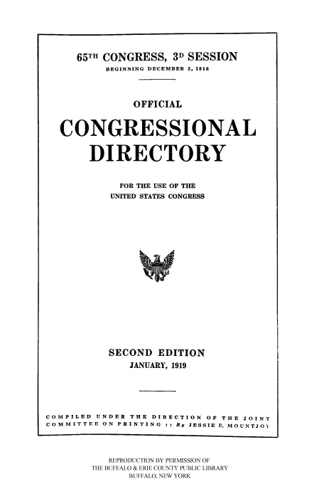 handle is hein.congrec/condir19191 and id is 1 raw text is: 




     65TH CONGRESS, 3D SESSION
          BEGINNING DECEMBER 2, 1918


               OFFICIAL


  CONGRESSIONAL

       DIRECTORY

             FOR THE USE OF THE
           UNITED STATES CONGRESS















           SECOND EDITION
              JANUARY, 1919




COMPILED UNDER THE DIRECTION OF THE JOINT
COMMITTEE ON PRINTING :: By JESSIE E. MOUNTJOY


   REPRODUCTION BY PERMISSION OF
THE BUFFALO & ERIE COUNTY PUBLIC LIBRARY
      BUFFALO, NEW YORK


