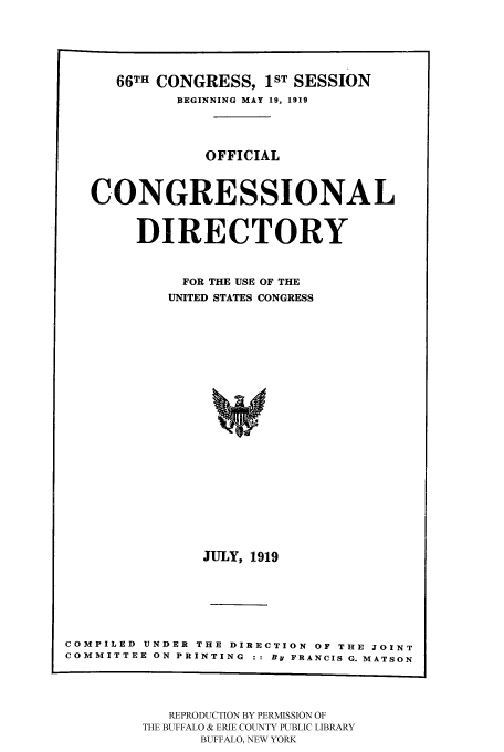 handle is hein.congrec/condir19192 and id is 1 raw text is: 



   66TH CONGRESS, 1ST SESSION
          BEGINNING MAY 19, 1919


             OFFICIAL


CONGRESSIONAL

     DIRECTORY

          FOR THE USE OF THE
          UNITED STATES CONGRESS















            JULY, 1919


COMPILED UNDER THE DIRECTION OF THE JOINT
COMMITTEE ON PRINTING :: BY FRANCIS G. MATSON


   REPRODUCTION BY PERMISSION OF
THE BUFFALO & ERIE COUNTY PUBLIC LIBRARY
      BUFFALO, NEW YORK


