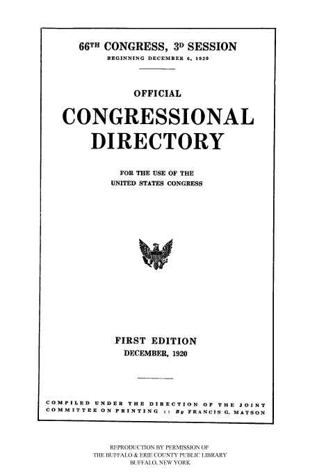 handle is hein.congrec/condir19203 and id is 1 raw text is: 


      66TH CONGRESS, 3D SESSION
           BEGINNING DECEMBER 6, 1920


               OFFICIAL

   CONGRESSIONAL

        DIRECTORY

             FOR THE USE OF THE
           UNITED STATES CONGRESS




                w






            FIRST EDITION
              DECEMBER, 1920



COMPILED UNDER THE DIRECTION OF THE JOINT
COMMITTEE ON PRINTING : : By FRANCIS G. MATSON


   REPRODUCTION BY PERMISSION OF
THE BUFFALO & ERIE COUNTY PUBLIC LIBRARY
      BUFFALO, NEW YORK


