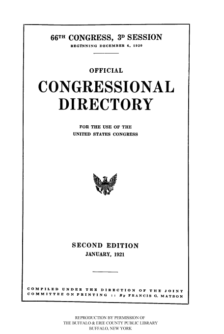 handle is hein.congrec/condir19211 and id is 1 raw text is: 



      66TH CONGRESS, 3D SESSION
           BEGRINING DECEMBER 6, 1920


               OFFICIAL


   CONGRESSIONAL

        DIRECTORY

             FOR THE USE OF THE
           UNITED STATES CONGRESS















           SECOND EDITION
              JANUARY, 1921




COMPILED UNDER THE DIRECTION OF THE JOINT
COMMITTEE ON PRINTING : : By FRANCIS G. MATSON


   REPRODUCTION BY PERMISSION OF
THE BUFFALO & ERIE COUNTY PUBLIC LIBRARY
      BUFFALO, NEW YORK


