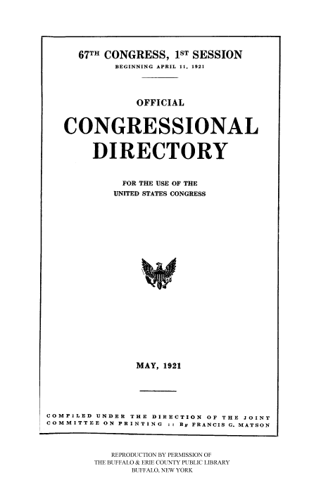 handle is hein.congrec/condir19212 and id is 1 raw text is: 



  67TH CONGRESS, 1ST SESSION
         BEGINNING APRIL 11, 1921



            OFFICIAL


CONGRESSIONAL

     DIRECTORY

          FOR THE USE OF THE
          UNITED STATES CONGRESS
















            MAY, 1921


COMPILED UNDER THE DIRECTION OF THE JOINT
COMMITTEE ON PRINTING : : By FRANCIS G. MATSON


   REPRODUCTION BY PERMISSION OF
THE BUFFALO & ERIE COUNTY PUBLIC LIBRARY
      BUFFALO, NEW YORK


