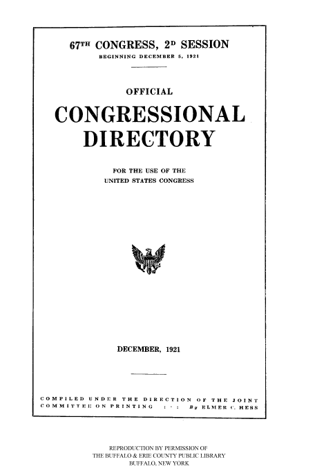 handle is hein.congrec/condir19213 and id is 1 raw text is: 



   67TH CONGRESS, 2D SESSION
        BEGINNING DECEMBER 5, 1921



            OFFICIAL


CONGRESSIONAL

     DIRECTORY

          FOR THE USE OF THE
          UNITED STATES CONGRESS
















          DECEMBER, 1921


COMPILED UNDER THE DIRECTION  OF THE JOINT
COMMITEE ON PRINTING  : * :  By ELMER ('. HESS


   REPRODUCTION BY PERMISSION OF
THE BUFFALO & ERIE COUNTY PUBLIC LIBRARY
      BUFFALO, NEW YORK


