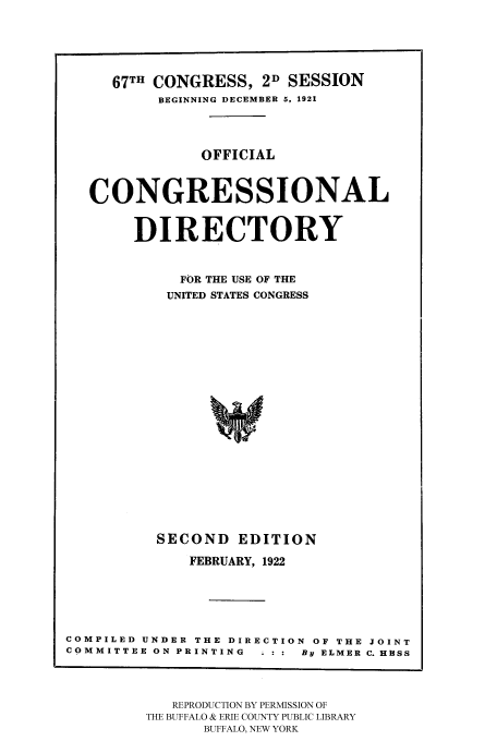 handle is hein.congrec/condir19221 and id is 1 raw text is: 



     67TH CONGRESS, 2D SESSION
          BEGINNING DECEMBER 5, 1921


               OFFICIAL


   CONGRESSIONAL

       DIRECTORY

             FOR THE USE OF THE
           UNITED STATES CONGRESS















           SECOND EDITION
              FEBRUARY, 1922




COMPILED UNDER THE DIRECTION OF THE JOINT
COMMITTEE ON PRINTING . : :  By ELMER C. HESS


   REPRODUCTION BY PERMISSION OF
THE BUFFALO & ERIE COUNTY PUBLIC LIBRARY
      BUFFALO, NEW YORK


