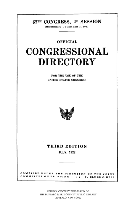 handle is hein.congrec/condir19222 and id is 1 raw text is: 



   67TH CONGRESS, 2D SESSION
        BEGINNING DECEMBER 5, 1921



             OFFICIAL


CONGRESSIONAL

     DIRECTORY

          FOR THE USE OF THE
          UNITED STATES CONGRESS















          THIRD EDITION
             JULY, 1922


COMPILED UNDER THE DIRECTION OF THE JOINT
COMMITTEE ON PRINTING : : :  By ELMER C. HESS


   REPRODUCTION BY PERMISSION OF
THE BUFFALO & ERIE COUNTY PUBLIC LIBRARY
      BUFFALO, NEW YORK


