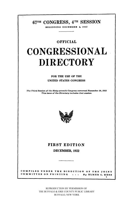 handle is hein.congrec/condir19223 and id is 1 raw text is: 



      67TH CONGRESS, 4TH SESSION
            BEGINNING DECEMBER 4, 1922


                  OFFICIAL

   CONGRESSIONAL

         DIRECTORY

               FOR THE USE OF THE
             UNITED STATES CONGRESS

   The Third Session of the Sixty-seventh Congress convened November 20, 1922
          This issue of the Directory includes that session



                   *4





             FIRST EDITION
                DECEMBER, 1922



COMPILED UNDER THE DIRECTION OF THE JOINT
COMMITTEE ON PRINTING         By ELMER C. HESS


   REPRODUCTION BY PERMISSION OF
THE BUFFALO & ERIE COUNTY PUBLIC LIBRARY
        BUFFALO, NEW YORK


