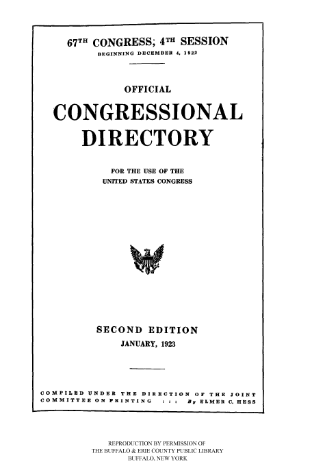 handle is hein.congrec/condir19231 and id is 1 raw text is: 


     67TH CONGRESS; 4TH SESSION
          BEGINNING DECEMBER 4, 1922


               OFFICIAL


  CONGRESSIONAL

       DIRECTORY

            FOR THE USE OF THE
            UNITED STATES CONGRESS














          SECOND EDITION
              JANUARY, 1923




COMPILED UNDER THE DIRECTION OF THE JOINT
COMMITTEE ON PRINTING     By ELMER C. HESS


   REPRODUCTION BY PERMISSION OF
THE BUFFALO & ERIE COUNTY PUBLIC LIBRARY
      BUFFALO, NEW YORK



