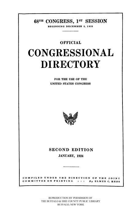 handle is hein.congrec/condir19241 and id is 1 raw text is: 



     68TH CONGRESS, 1ST SESSION
          BEGINNING DECEMBER 3, 1923



               OFFICIAL


  CONGRESSIONAL

       DIRECTORY


            FOR THE USE OF THE
            UNITED STATES CONGRESS














          SECOND EDITION
              JANUARY, 1924




COMPILED UNDER THE DIRECTION OF THE JOINT
COMMITTEE ON PRINTING : : :  By ELMER C. HESS


   REPRODUCTION BY PERMISSION OF
THE BUFFALO & ERIE COUNTY PUBLIC LIBRARY
      BUFFALO, NEW YORK


