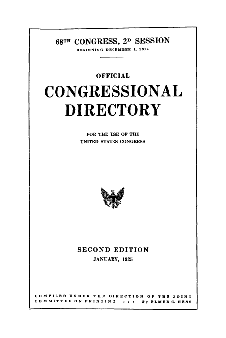 handle is hein.congrec/condir19251 and id is 1 raw text is: 



  68TH CONGRESS, 2D SESSION
       BEGINNING DECEMBER 1, 1924


           OFFICIAL

CONGRESSIONAL

    DIRECTORY

         FOR THE USE OF THE
         UNITED STATES CONGRESS













       SECOND EDITION
          JANUARY, 1925


COMPILED UNDER THE DIRECTION OF THE JOINT
COMMITTEE ON PRINTING  : : :  By ELMER C. HESS


