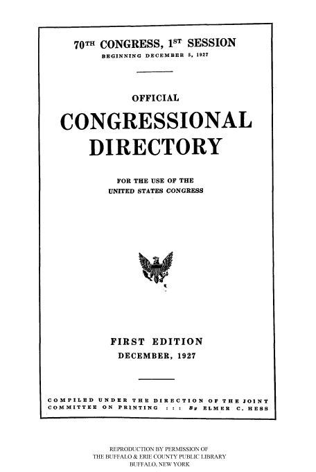 handle is hein.congrec/condir19272 and id is 1 raw text is: 


     70TH CONGRESS, 1ST SESSION
         BEGINNING DECEMBER 5, 1927



              OFFICIAL


  CONGRESSIONAL

       DIRECTORY


            FOR THE USE OF THE
          UNITED STATES CONGRESS














          FIRST EDITION
            DECEMBER, 1927



COMPILED UNDER THE DIRECTION OF THE JOINT
COMMITTEE ON PRINTING   By ELMER C. HESS


   REPRODUCTION BY PERMISSION OF
THE BUFFALO & ERIE COUNTY PUBLIC LIBRARY
      BUFFALO, NEW YORK


