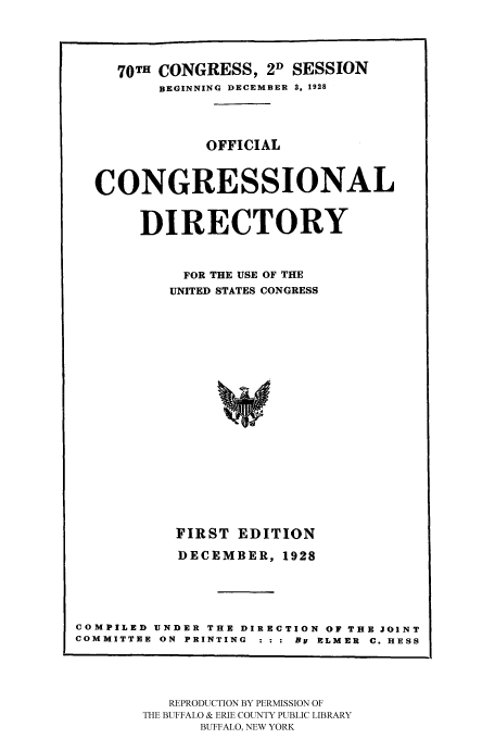 handle is hein.congrec/condir19282 and id is 1 raw text is: 



     70TH CONGRESS, 2D SESSION
         BEGINNING DECEMBER S. 1928



              OFFICIAL


  CONGRESSIONAL

       DIRECTORY

            FOR THE USE OF THE
          UNITED STATES CONGRESS














          FIRST EDITION
          DECEMBER, 1928



COMPILED UNDER THE DIRECTION OF THE JOINT
COMMITTEE ON PRINTING  : : : BY ELMER  C. HESS


   REPRODUCTION BY PERMISSION OF
THE BUFFALO & ERIE COUNTY PUBLIC LIBRARY
      BUFFALO, NEW YORK


