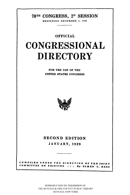 handle is hein.congrec/condir19291 and id is 1 raw text is: 


     70TH CONGRESS, 2D SESSION
          BEGINNING DECEMBER 3, 1928



               OFFICIAL


   CONGRESSIONAL

        DIRECTORY


            FOR THE USE OF THE
            UNITED STATES CONGRESS














          SECOND EDITION
            JANUARY, 1929



COMPILED UNDER THE DIRECTION OF THE JOINT
COMMITTEE ON PRINTING  : : : By ELMER  C. HESS


   REPRODUCTION BY PERMISSION OF
THE BUFFALO & ERIE COUNTY PUBLIC LIBRARY
      BUFFALO, NEW YORK


