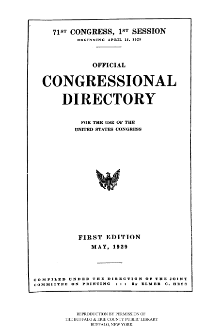 handle is hein.congrec/condir19292 and id is 1 raw text is: 



     71sT CONGRESS, 1ST SESSION
           BEGINNING  APRIL 15, 1929



               OFFICIAL


  CONGRESSIONAL

       DIRECTORY


            FOR THE USE OF THE
          UNITED STATES CONGRESS















          FIRST EDITION
              MAY, 1929




COMPILED UNDER THE DIRECTION OF THE JOINT
COMMITTEE ON PRINTING  : : : By ELMER  C. HESS


   REPRODUCTION BY PERMISSION OF
THE BUFFALO & ERIE COUNTY PUBLIC LIBRARY
      BUFFALO, NEW YORK



