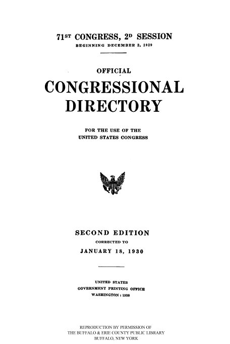 handle is hein.congrec/condir19301 and id is 1 raw text is: 



   71ST CONGRESS, 2D SESSION
        BEGINNING DECEMBER 2. 1929



             OFFICIAL


CONGRESSIONAL

     DIRECTORY


          FOR THE USE OF THE
          UNITED STATES CONGRESS













        SECOND EDITION
             CORRECTED TO
         JANUARY 18, 1930



             UNITED STATES
        GOVERNMENT PRINTING OFFICE
            WASHINGTON: 1930




         REPRODUCTION BY PERMISSION OF
      THE BUFFALO & ERIE COUNTY PUBLIC LIBRARY
             BUFFALO, NEW YORK


