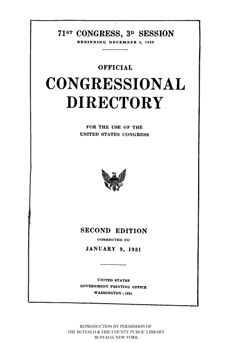 handle is hein.congrec/condir19311 and id is 1 raw text is: 



   71ST CONGRESS, 39 SESSION
        BEGINNING DECEMBER 1, 1930



              OFFICIAL


CONGRESSIONAL


     DIRECTORY


          FOR THE USE OF THE
          UNITED STATES CONGRESS













          SECOND EDITION
             CORRECTED TO
          JANUARY 9, 1931



             UNITED STATES
         GOVERNMENT PRINTING OFFICE
            WASHINGTON: 1931


   REPRODUCTION BY PERMISSION OF
THE BUFFALO & ERIE COUNTY PUBLIC LIBRARY
       BUFFALO, NEW YORK


