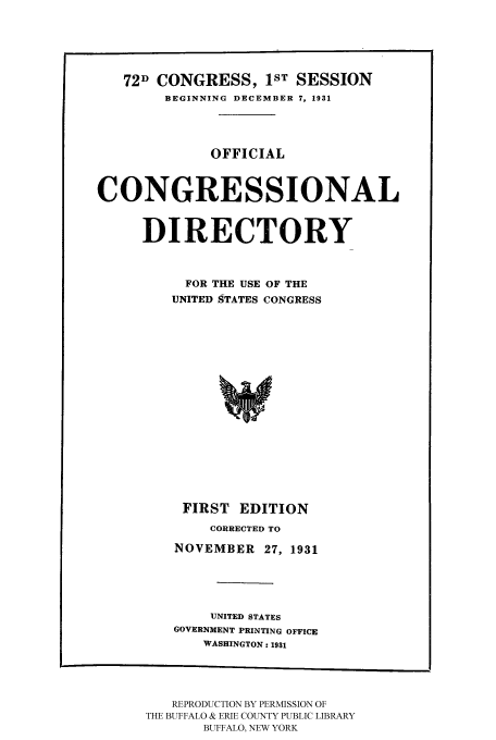 handle is hein.congrec/condir19312 and id is 1 raw text is: 



   72D CONGRESS, 1ST SESSION
        BEGINNING DECEMBER 7, 1931



              OFFICIAL


CONGRESSIONAL

     DIRECTORY


           FOR THE USE OF THE
         UNITED STATES CONGRESS













         FIRST EDITION
              CORRECTED TO
         NOVEMBER 27, 1931



              UNITED STATES
         GOVERNMENT PRINTING OFFICE
             WASHINGTON: 1931


   REPRODUCTION BY PERMISSION OF
THE BUFFALO & ERIE COUNTY PUBLIC LIBRARY
       BUFFALO, NEW YORK


