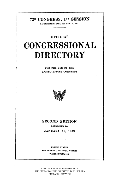 handle is hein.congrec/condir19321 and id is 1 raw text is: 




   72D CONGRESS, 1ST SESSION
        BEGINNING DECEMBER 7, 1931



             OFFICIAL


CONGRESSIONAL

     DIRECTORY


          FOR THE USE OF THE
          UNITED STATES CONGRESS













          SECOND EDITION
              CORRECTED TO
          JANUARY 15, 1932



              UNITED STATES
         GOVERNMENT PRINTING OFFICE
             WASRINGTON.: 1932


   REPRODUCTION BY PERMISSION OF
THE BUFFALO & ERIE COUNTY PUBLIC LIBRARY
       BUFFALO, NEW YORK


