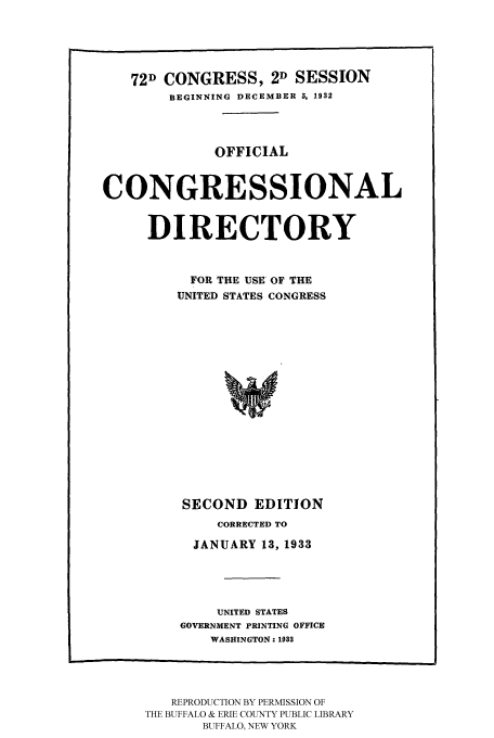 handle is hein.congrec/condir19331 and id is 1 raw text is: 



   72D CONGRESS, 2D SESSION
        BEGINNING DECEMBER 5, 1932



              OFFICIAL


CONGRESSIONAL

     DIRECTORY


           FOR THE USE OF THE
         UNITED STATES CONGRESS













         SECOND EDITION


    CORRECTED TO
  JANUARY 13, 1933



    UNITED STATES
GOVERNMENT PRINTING OFFICE
    WASHINGTON: 1933


   REPRODUCTION BY PERMISSION OF
THE BUFFALO & ERIE COUNTY PUBLIC LIBRARY
       BUFFALO, NEW YORK



