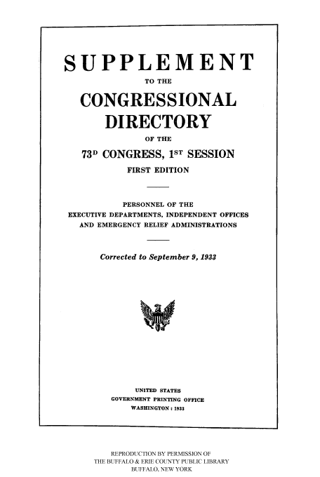 handle is hein.congrec/condir19333 and id is 1 raw text is: 





SUPPLEMENT
               TO THE

   CONGRESSIONAL

        DIRECTORY
               OF THE
   73D CONGRESS, 1ST SESSION


           FIRST EDITION


           PERSONNEL OF THE
EXECUTIVE DEPARTMENTS, INDEPENDENT OFFICES
  AND EMERGENCY RELIEF ADMINISTRATIONS


      Corrected to September 9, 1933













             UNITED STATES
        GOVERNMENT PRINTING OFFICE
            WASHINGTON: 1933


   REPRODUCTION BY PERMISSION OF
THE BUFFALO & ERIE COUNTY PUBLIC LIBRARY
       BUFFALO, NEW YORK


