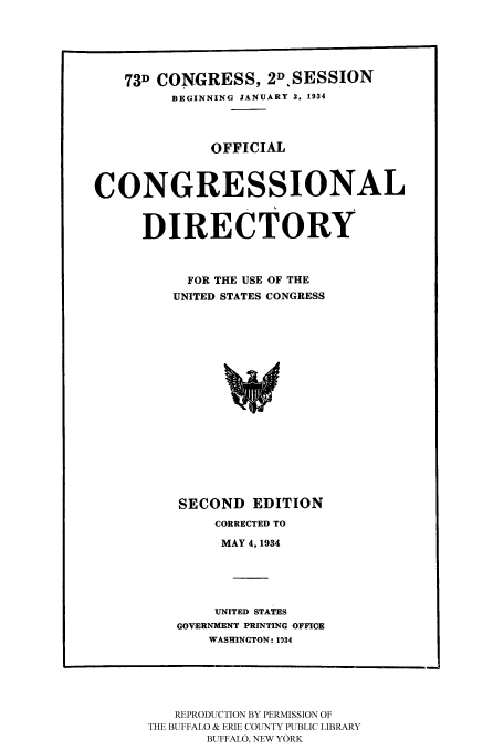 handle is hein.congrec/condir19342 and id is 1 raw text is: 



    73D CONGRESS, 2DSESSION
         BEGINNING JANUARY 3. 1934


              OFFICIAL


CONGRESSIONAL


      DIRECTORY


           FOR THE USE OF THE
         UNITED STATES CONGRESS


SECOND EDITION
     CORRECTED TO
     MAY 4, 1934



     UNITED STATES
GOVERNMENT PRINTING OFFICE
    WASHINGTON: 1934


   REPRODUCTION BY PERMISSION OF
THE BUFFALO & ERIE COUNTY PUBLIC LIBRARY
       BUFFALO, NEW YORK


